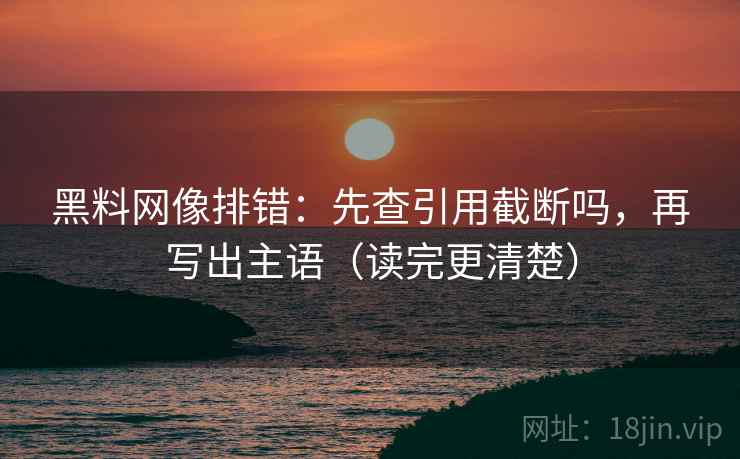 黑料网像排错：先查引用截断吗，再写出主语（读完更清楚）