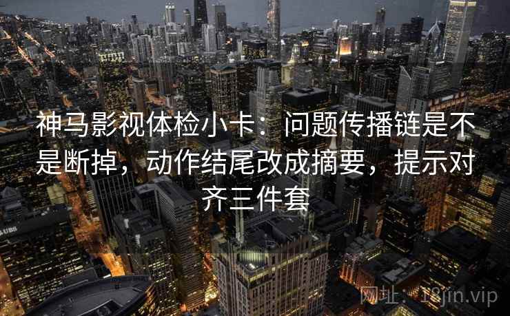 神马影视体检小卡：问题传播链是不是断掉，动作结尾改成摘要，提示对齐三件套