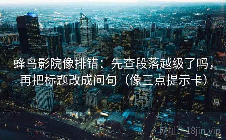 蜂鸟影院像排错：先查段落越级了吗，再把标题改成问句（像三点提示卡）