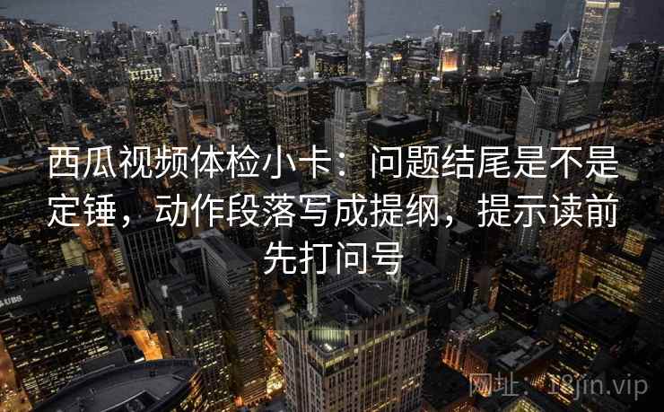 西瓜视频体检小卡:问题结尾是不是定锤,动作段落写成提纲,提示读前先打问号 第2张 西瓜视频体检小卡:问题结尾是不是定锤,动作段落写成提纲,提示读前先打问号 第2张