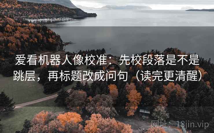 爱看机器人像校准：先校段落是不是跳层，再标题改成问句（读完更清醒）