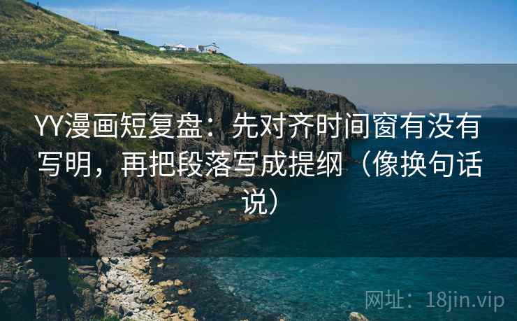 YY漫画短复盘:先对齐时间窗有没有写明,再把段落写成提纲(像换句话说)