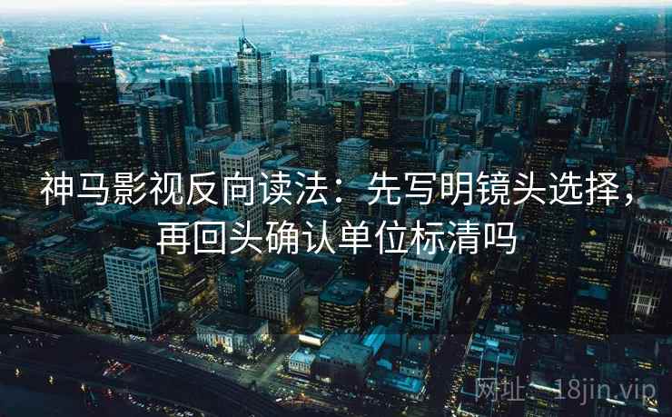 神马影视反向读法：先写明镜头选择，再回头确认单位标清吗