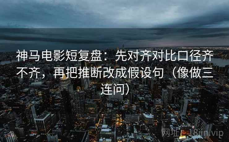 神马电影短复盘:先对齐对比口径齐不齐,再把推断改成假设句(像做三连问)