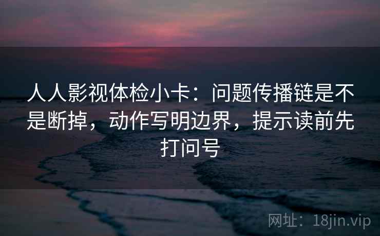 人人影视体检小卡：问题传播链是不是断掉，动作写明边界，提示读前先打问号