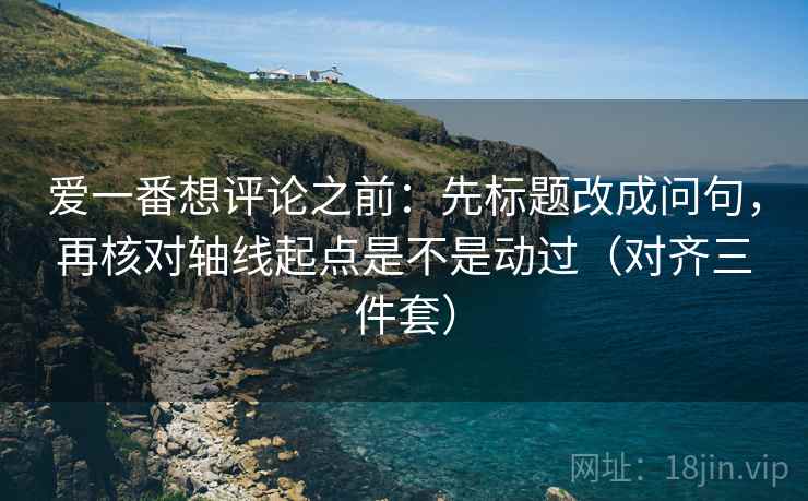 爱一番想评论之前：先标题改成问句，再核对轴线起点是不是动过（对齐三件套）  第2张