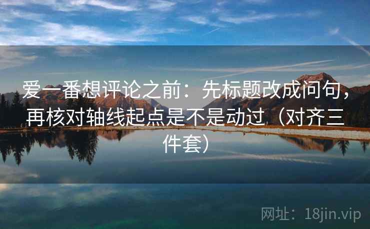 爱一番想评论之前:先标题改成问句,再核对轴线起点是不是动过(对齐三件套)