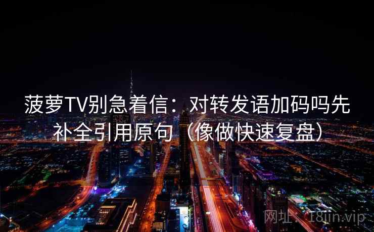 菠萝TV别急着信：对转发语加码吗先补全引用原句（像做快速复盘）