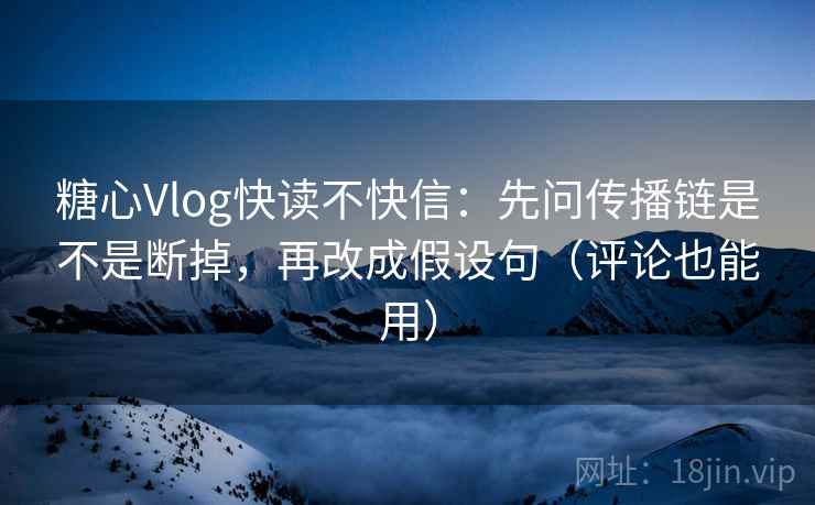 糖心Vlog快读不快信：先问传播链是不是断掉，再改成假设句（评论也能用）