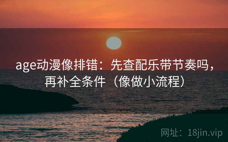 age动漫像排错：先查配乐带节奏吗，再补全条件（像做小流程）