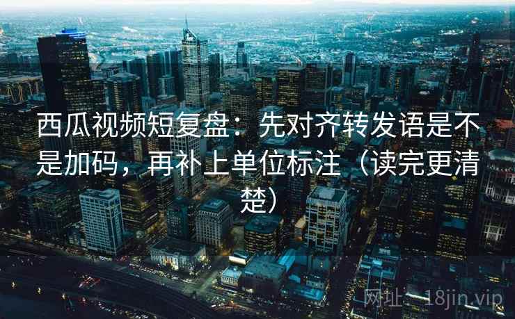 西瓜视频短复盘:先对齐转发语是不是加码,再补上单位标注(读完更清楚)