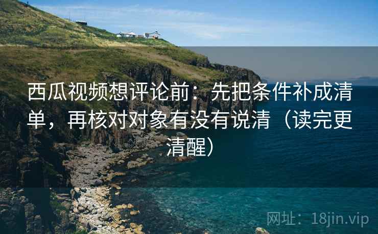 西瓜视频想评论前:先把条件补成清单,再核对对象有没有说清(读完更清醒)