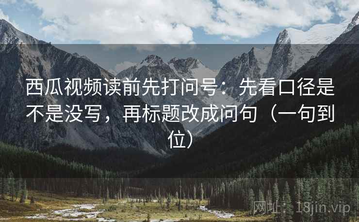 西瓜视频读前先打问号：先看口径是不是没写，再标题改成问句（一句到位）