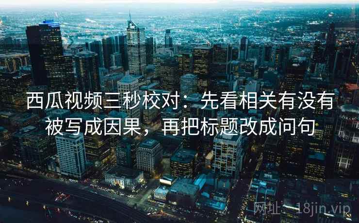 西瓜视频三秒校对：先看相关有没有被写成因果，再把标题改成问句