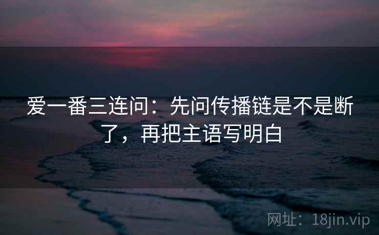 爱一番三连问：先问传播链是不是断了，再把主语写明白