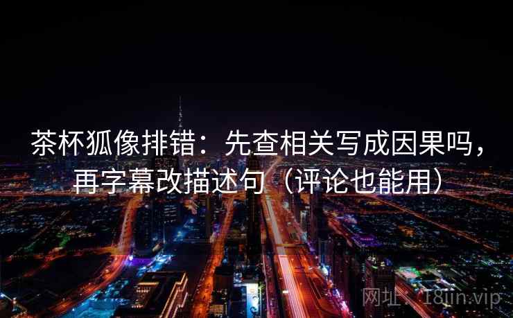 茶杯狐像排错:先查相关写成因果吗,再字幕改描述句(评论也能用) 第2张 茶杯狐像排错:先查相关写成因果吗,再字幕改描述句(评论也能用) 第2张