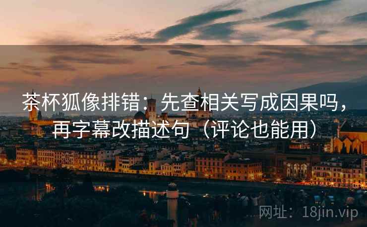 茶杯狐像排错:先查相关写成因果吗,再字幕改描述句(评论也能用)