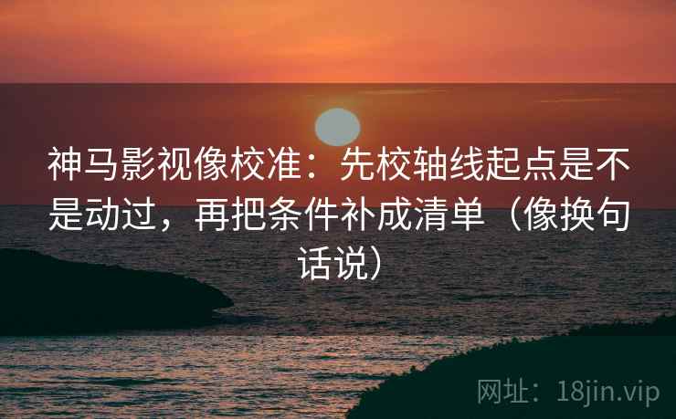 神马影视像校准:先校轴线起点是不是动过,再把条件补成清单(像换句话说)