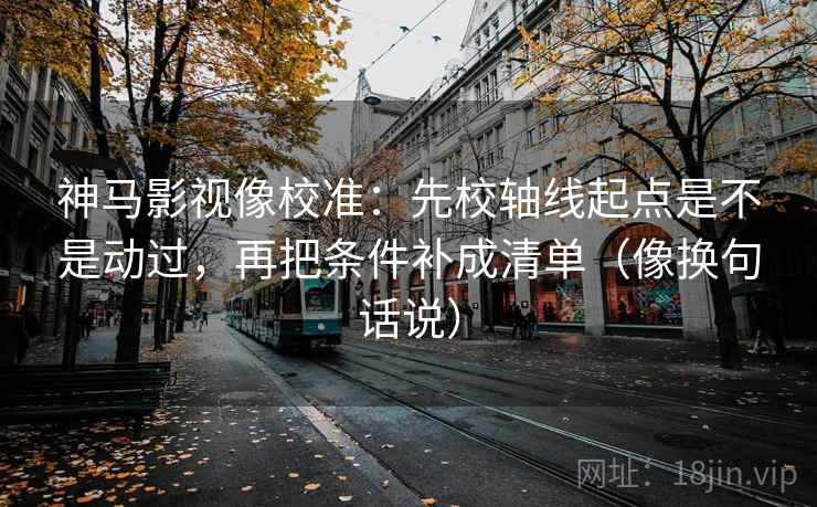 神马影视像校准：先校轴线起点是不是动过，再把条件补成清单（像换句话说）  第2张