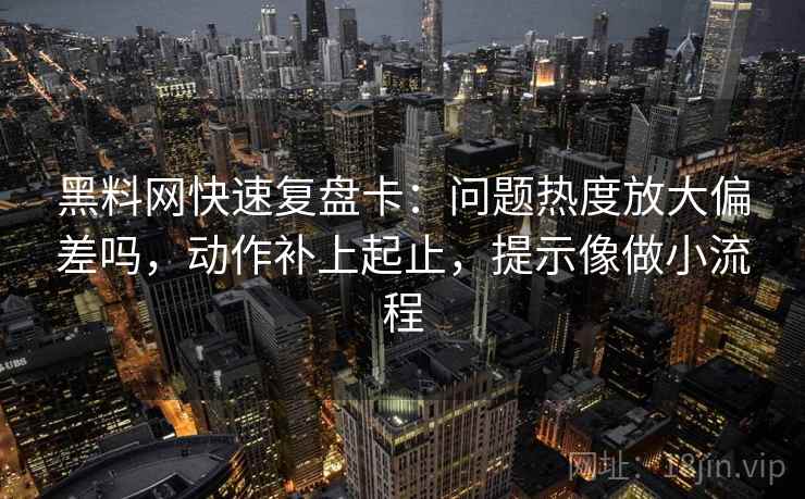黑料网快速复盘卡：问题热度放大偏差吗，动作补上起止，提示像做小流程