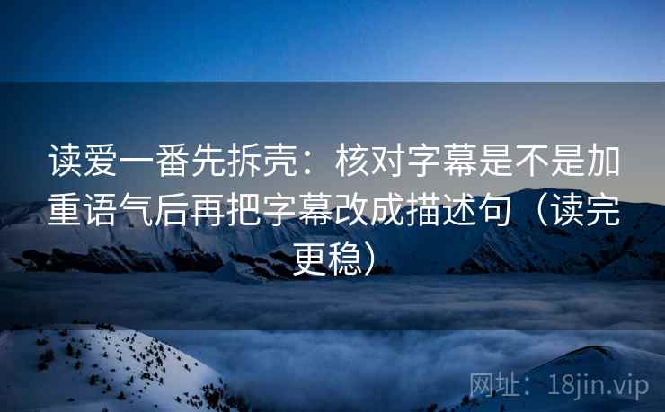 读爱一番先拆壳：核对字幕是不是加重语气后再把字幕改成描述句（读完更稳）