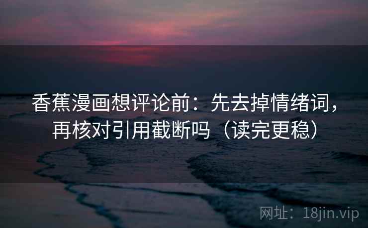 香蕉漫画想评论前:先去掉情绪词,再核对引用截断吗(读完更稳) 第2张 香蕉漫画想评论前:先去掉情绪词,再核对引用截断吗(读完更稳) 第2张