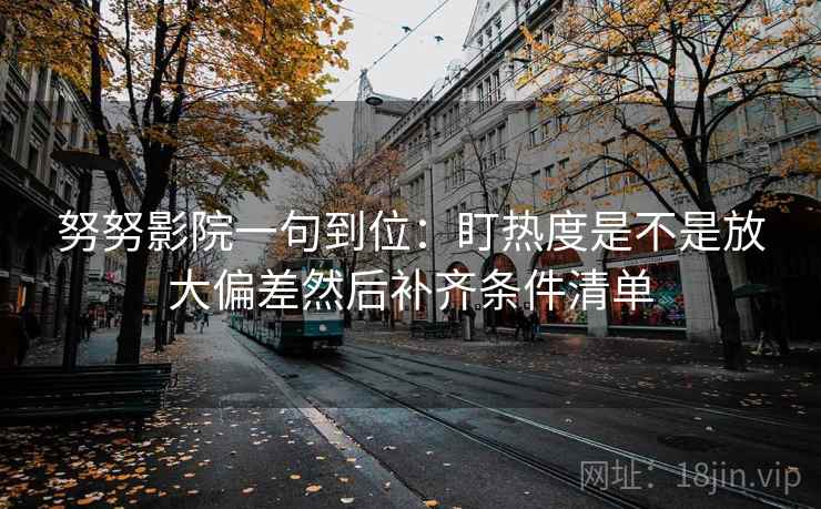 努努影院一句到位:盯热度是不是放大偏差然后补齐条件清单 第2张 努努影院一句到位:盯热度是不是放大偏差然后补齐条件清单 第2张