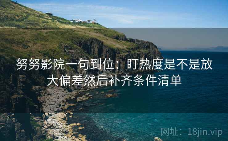 努努影院一句到位：盯热度是不是放大偏差然后补齐条件清单
