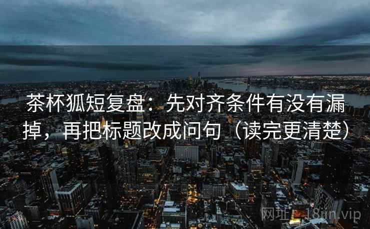 茶杯狐短复盘:先对齐条件有没有漏掉,再把标题改成问句(读完更清楚)