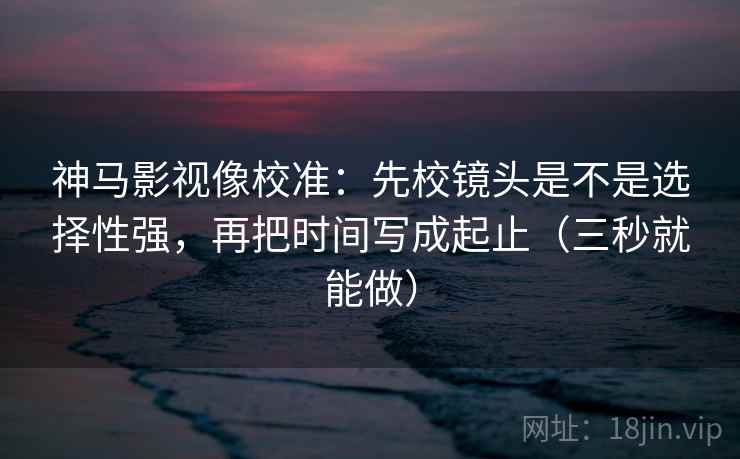 神马影视像校准：先校镜头是不是选择性强，再把时间写成起止（三秒就能做）