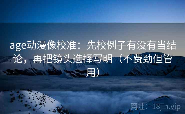 age动漫像校准:先校例子有没有当结论,再把镜头选择写明(不费劲但管用)