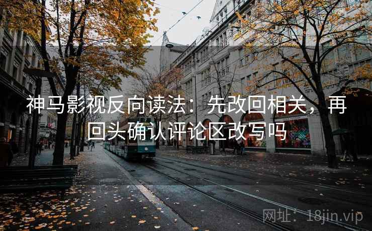 神马影视反向读法：先改回相关，再回头确认评论区改写吗