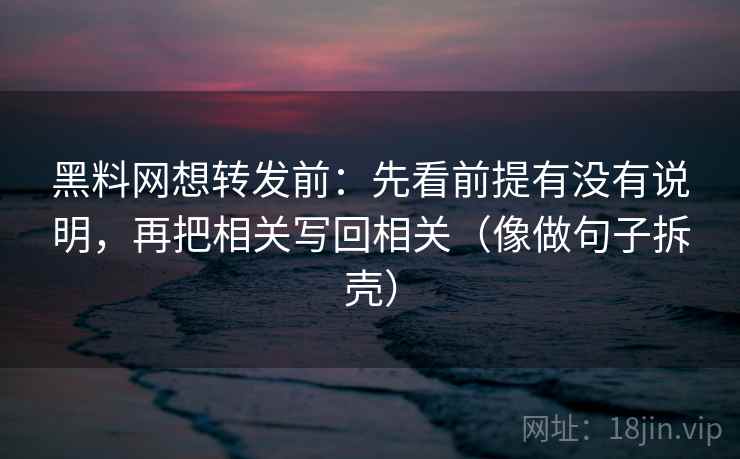 黑料网想转发前：先看前提有没有说明，再把相关写回相关（像做句子拆壳）