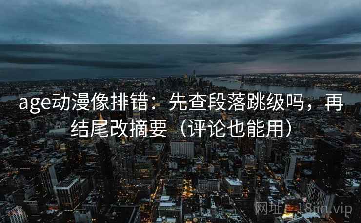 age动漫像排错:先查段落跳级吗,再结尾改摘要(评论也能用)
