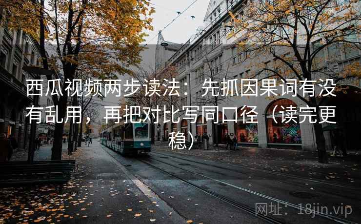 西瓜视频两步读法：先抓因果词有没有乱用，再把对比写同口径（读完更稳）