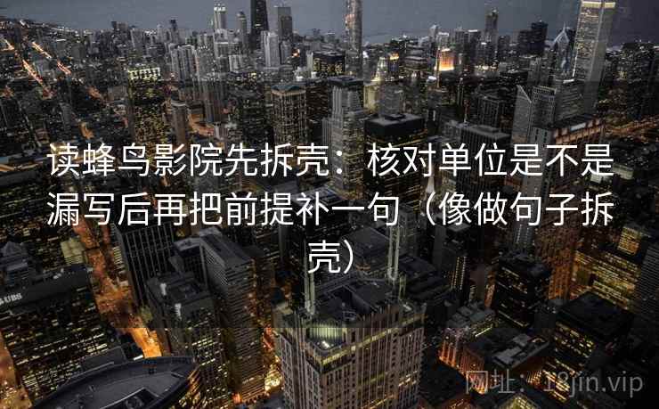 读蜂鸟影院先拆壳:核对单位是不是漏写后再把前提补一句(像做句子拆壳)